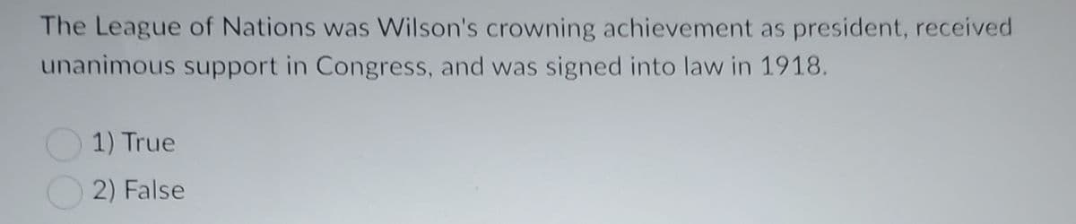 The League of Nations was Wilson's crowning achievement as president, received
unanimous support in Congress, and was signed into law in 1918.
1) True
2) False