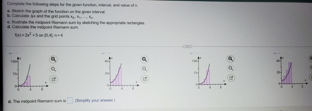 Complete the following steps for the given function, interval, and value of n.
a. Sketch the graph of the function on the given interval.
b. Calculate Ax and the grid points xo, X1,
Xn.
c. Illustrate the midpoint Riemann sum by sketching the appropriate rectangles.
d. Calculate the midpoint Riemann sum.
f(x) = 2x2 +5 on [0,4]; n = 4
..
Ay
150-
Ay
40-
40-
150-
75-
20-
75-
20-
0-
4
4
8.
0.
4
8
4
8
d. The midpoint Riemann sum is
(Simplify your answer.)
of
