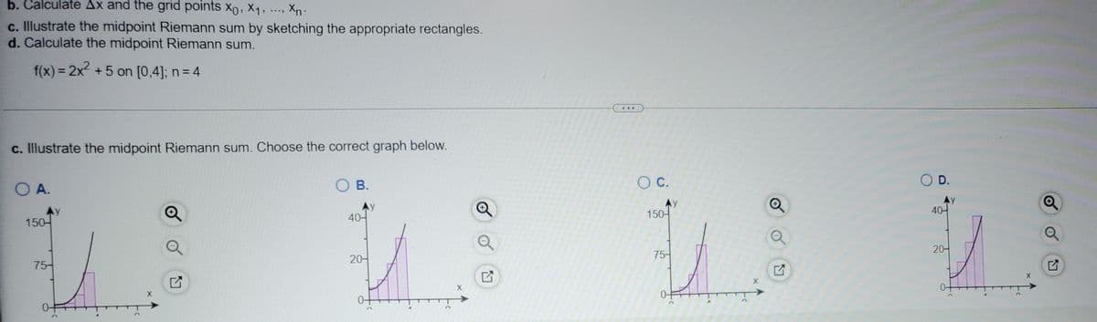 b. Calculate Ax and the grid points x0, X1, ..., Xn-
c. Illustrate the midpoint Riemann sum by sketching the appropriate rectangles.
d. Calculate the midpoint Riemann sum.
f(x) = 2x +5 on [0,4]; n= 4
%3D
...
c. Illustrate the midpoint Riemann sum. Choose the correct graph below.
O A.
O B.
C.
O D.
Ay
150-
Ay
40-
AY
150-
Ay
40-
20-
20-
75-
75-
