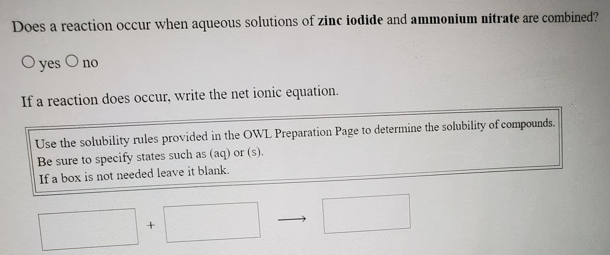 Does a reaction occur when aqueous solutions of zinc iodide and ammonium nitrate are combined?
O yes O no
If a reaction does occur, write the net ionic equation.
Use the solubility rules provided in the OWL Preparation Page to determine the solubility of compounds.
Be sure to specify states such as (aq) or (s).
If a box is not needed leave it blank.
