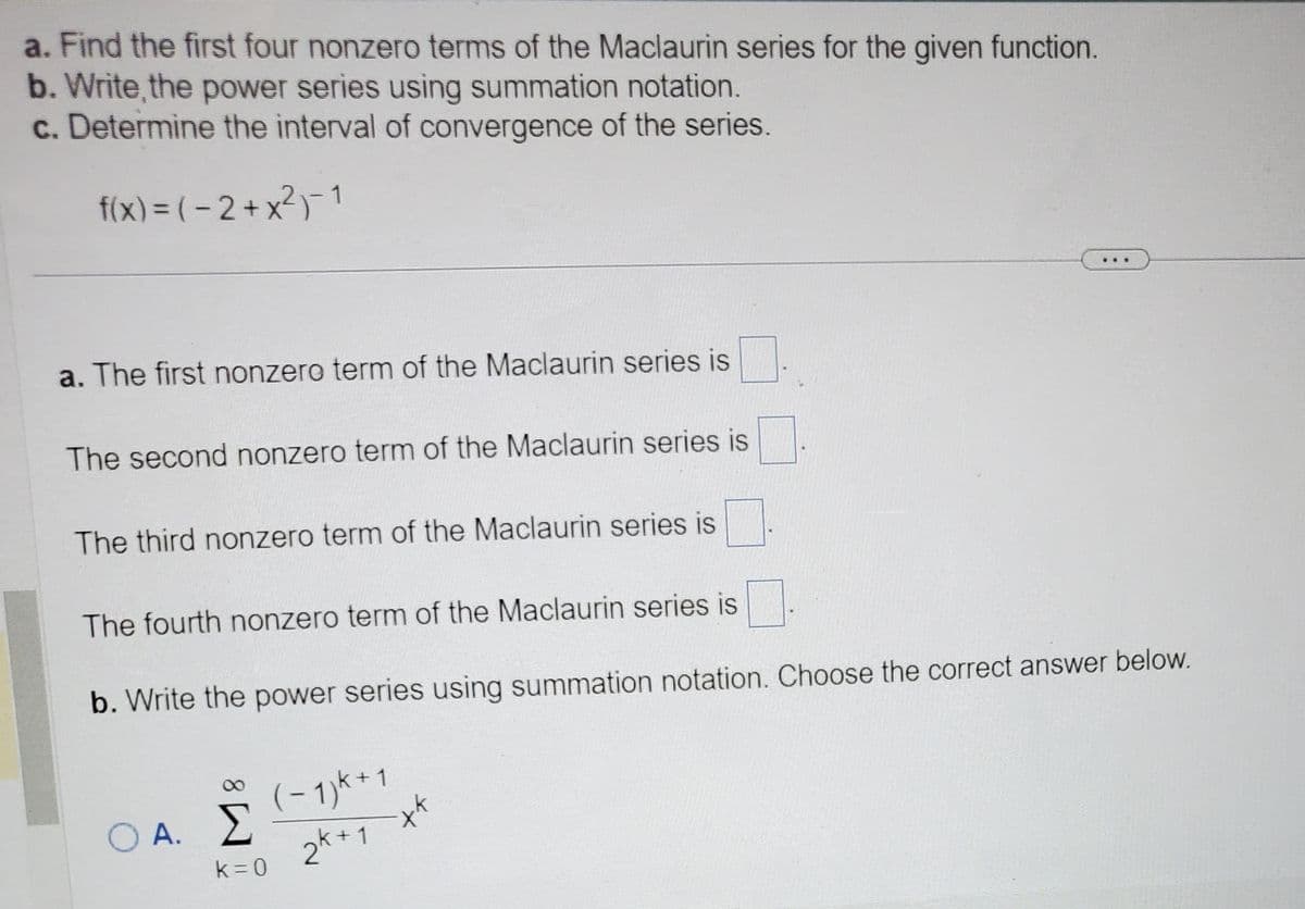 a. Find the first four nonzero terms of the Maclaurin series for the given function.
b. Write, the power series using summation notation.
c. Determine the interval of convergence of the series.
f(x) = (-2+x²)-1
a. The first nonzero term of the Maclaurin series is
The second nonzero term of the Maclaurin series is
The third nonzero term of the Maclaurin series is
The fourth nonzero term of the Maclaurin series is
b. Write the power series using summation notation. Choose the correct answer below.
O A.
Σ
k=0
(-1) K + 1
2k+1
-xk