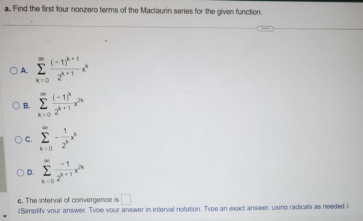 a. Find the first four nonzero terms of the Maclaurin series for the given function.
Ο Α.Σ
Ο Β.
Κ=0
O D.
Σ
k = 0
(−1)k+1
2k+1
Oc. Σ
C.
k = 0
(-1) k
2k + 1
Σ
k=0
-
1
tek
eft
++
- 1
2k + ₁x² k
1
c. The interval of convergence is.
(Simplify your answer. Tvpe your answer in interval notation. Type an exact answer. usina radicals as needed.)