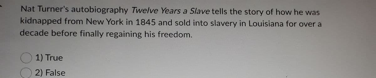 Nat Turner's autobiography Twelve Years a Slave tells the story of how he was
kidnapped from New York in 1845 and sold into slavery in Louisiana for over a
decade before finally regaining his freedom.
1) True
2) False