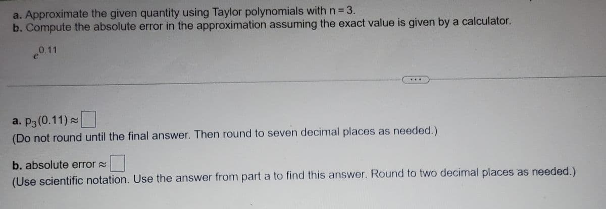 a. Approximate the given quantity using Taylor polynomials with n = 3.
b. Compute the absolute error in the approximation assuming the exact value is given by a calculator.
0.11
a. P3 (0.11) ~
(Do not round until the final answer. Then round to seven decimal places as needed.)
b. absolute error
(Use scientific notation. Use the answer from part a to find this answer. Round to two decimal places as needed.)