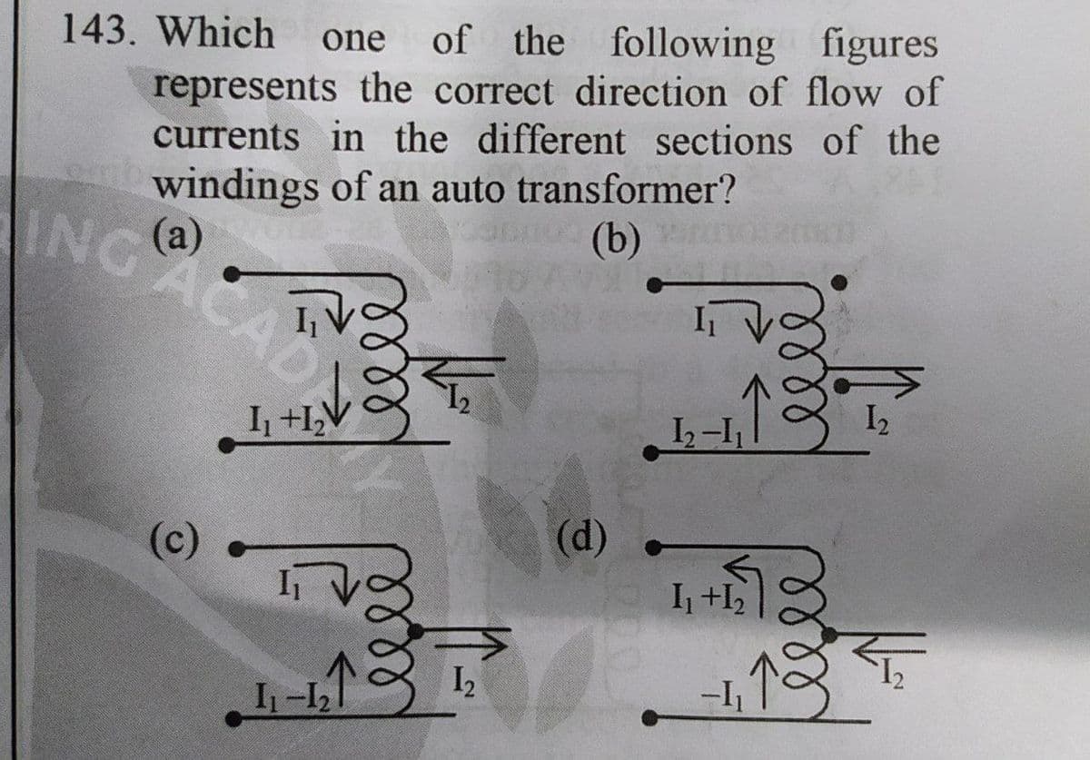 143. Which
one of the following figures
represents the correct direction of flow of
currents in the different sections of the
windings of an auto transformer?
(а)
(b)
ING@
CAD
I2
I +I,V
(d)
(c)
I +I2
I2
I-1
ell
ll
