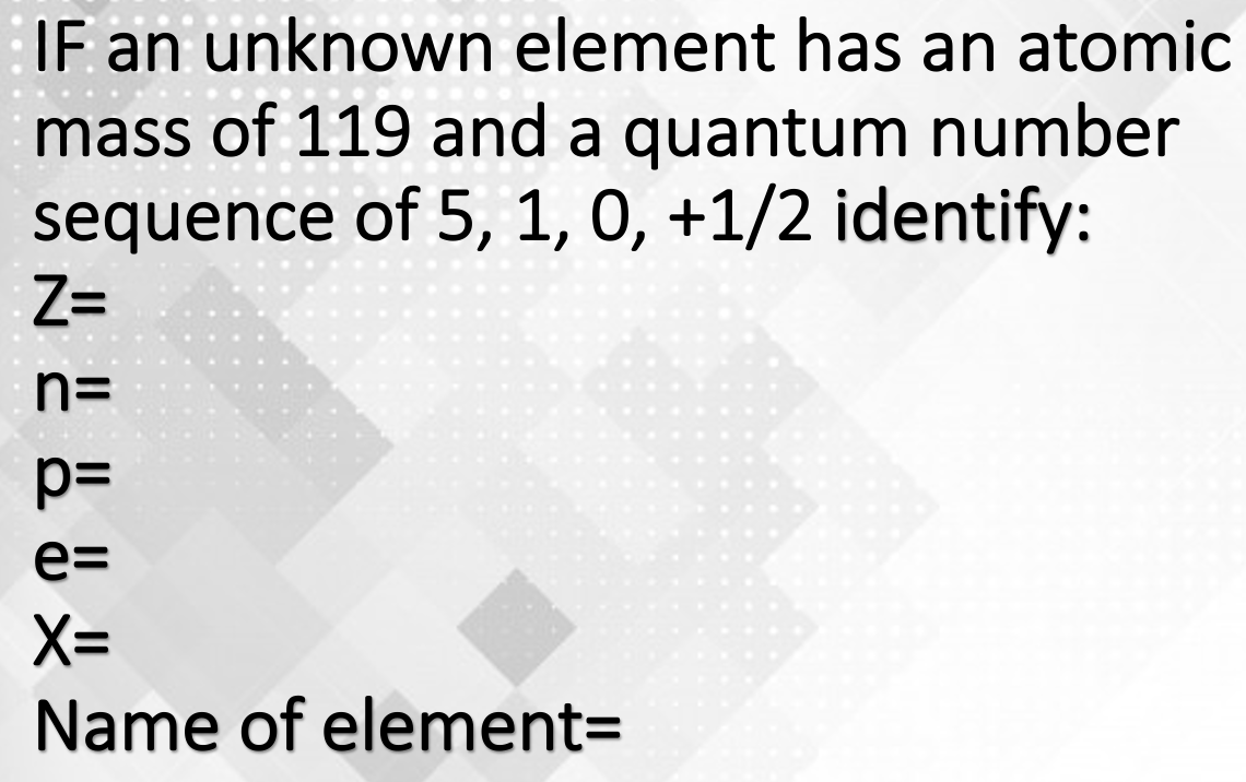 IF an unknown element has an atomic
mass of 119 and a quantum number
sequence of 5, 1, 0, +1/2 identify:
Z=
n=
e=
X=
Name of element=
