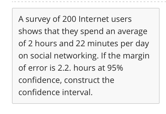 A survey of 200 Internet users
shows that they spend an average
of 2 hours and 22 minutes per day
on social networking. If the margin
of error is 2.2. hours at 95%
confidence, construct the
confidence interval.
