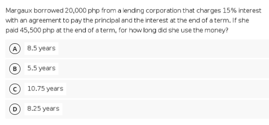 Margaux borrowed 20,000 php from a lending corporation that charges 15% interest
with an agreement to pay the principal and the interest at the end of a term. If she
paid 45,500 php at the end of a term, for how long did she use the money?
A 8.5 years
5.5 years
10.75 years
8.25 years
