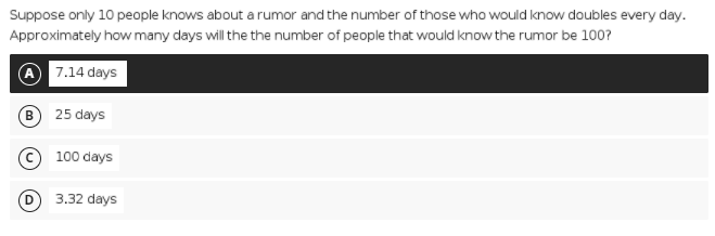 Suppose only 10 people knows about a rumor and the number of those who would know doubles every day.
Approximately how many days will the the number of people that would know the rumor be 100?
7.14 days
B 25 days
© 100 days
3.32 days
