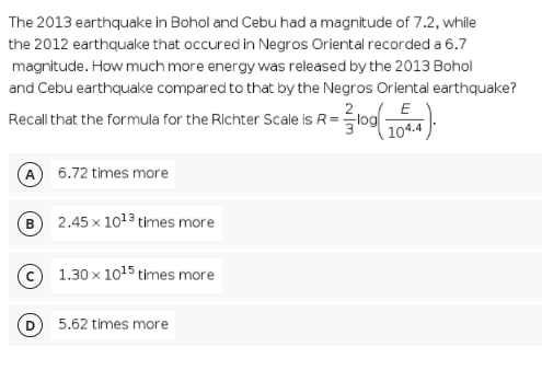 The 2013 earthquake in Bohol and Cebu had a magnitude of 7.2, while
the 2012 earthquake that occured in Negros Oriental recorded a 6.7
magnitude. How much more energy was released by the 2013 Bohol
and Cebu earthquake compared to that by the Negros Oriental earthquake?
Recall that the formula for the Richter Scale is R=log
( 104.4
A 6.72 times more
B) 2.45 x 1013 times more
© 1.30 x 1015 times more
D 5.62 times more
