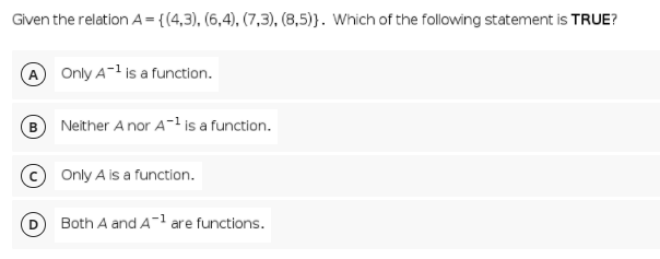 Given the relation A={(4,3), (6,4), (7,3), (8,5)}. Which of the following statement is TRUE?
A Only A-1 is a function.
Neither A nor A-1 is a function.
© Only A is a function.
Both A and A- are functions.
