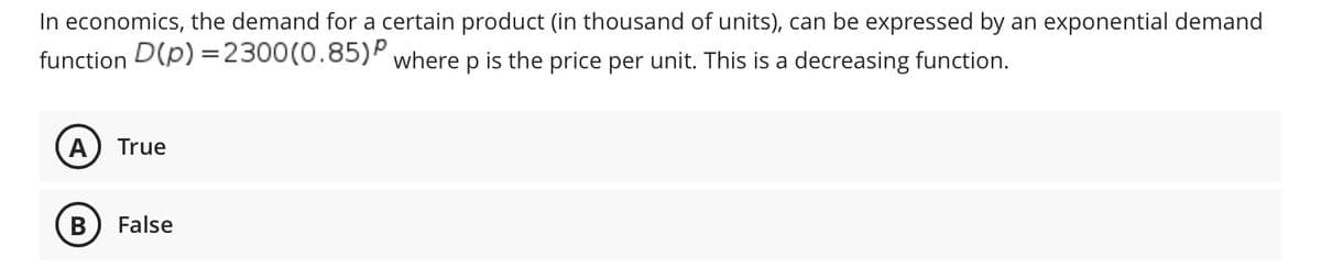 In economics, the demand for a certain product (in thousand of units), can be expressed by an exponential demand
function D(p) =2300(0.85)P where p is the price per unit. This is a decreasing function.
A
True
В
False
