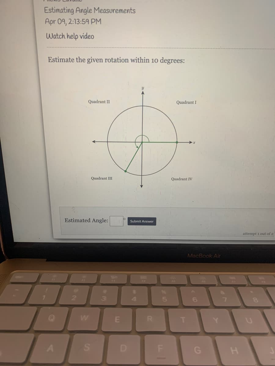 Estimating Angle Measurements
Apr 09, 2:13:59 PM
Watch help video
Estimate the given rotation within 10 degrees:
Quadrant II
Quadrant I
Quadrant III
Quadrant IV
Estimated Angle:
Submit Answer
attempt i out of 2
MacBook Air
%23
%24
2.
3.
4.
5
T
Y.
D.
