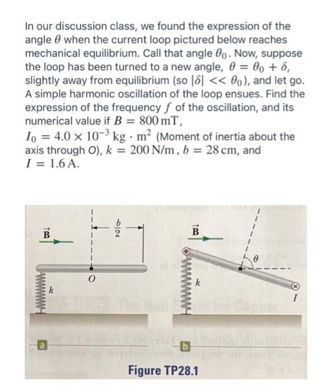 In our discussion class, we found the expression of the
angle 0 when the current loop pictured below reaches
mechanical equilibrium. Call that angle 0. Now, suppose
the loop has been turned to a new angle, 0 = 00 + 8,
slightly away from equilibrium (so |8| << 0o), and let go.
A simple harmonic oscillation of the loop ensues. Find the
expression of the frequency f of the oscillation, and its
numerical value if B = 800 mT,
Io = 4.0 x 10-3 kg · m² (Moment of inertia about the
axis through O), k = 200 N/m , b = 28 cm, and
I = 1.6 A.
%3D
B
В
k
k
I
Figure TP28.1
527
