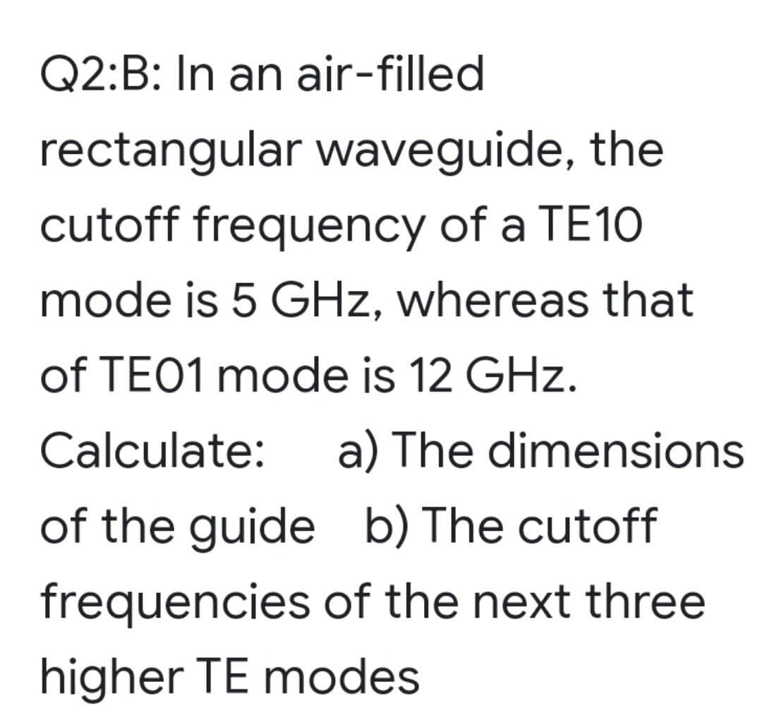 Q2:B: In an air-filled
rectangular waveguide, the
cutoff frequency of a TE10
mode is 5 GHz, whereas that
of TE01 mode is 12 GHz.
Calculate: a) The dimensions
of the guide b) The cutoff
frequencies of the next three
higher TE modes