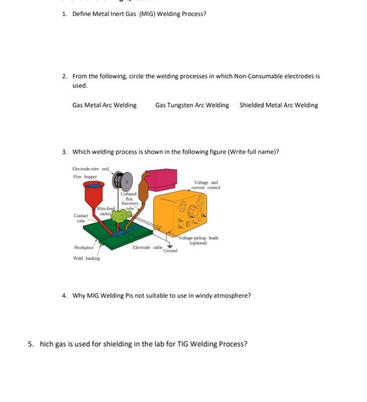 1. Define Metal Inert Gas (MIG) Welding Process?
2. From the following, circle the welding processes in which Non-Consumable electrodes is
used.
Gas Metal Arc Welding Gas Tungsten Arc Welding Shielded Metal Arc Welding
3. Which welding process is shown in the following figure (Write full name)?
Electrode-wire reel
Flux hopper
Contact
tube
Wire-feed
motor
Workpiece
Weld backing
Unfused
flux
Recovery
tube
Electrode cable
S
Ground
Voltage and
current control
OGO
Voltage-pickup leads
(optional)
4. Why MIG Welding Pis not suitable to use in windy atmosphere?
5. hich gas is used for shielding in the lab for TIG Welding Process?