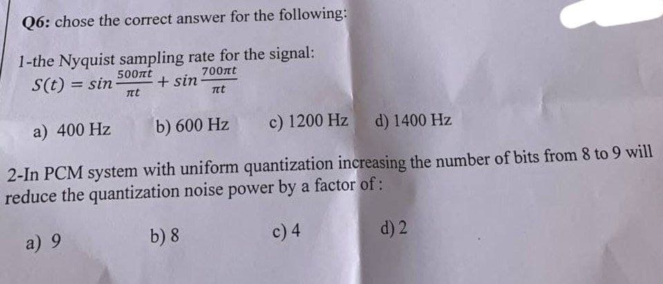 Q6: chose the correct answer for the following:
1-the Nyquist sampling rate for the signal:
S(t) = sin
500nt
700nt
+ sin
Tet
nt
a) 400 Hz
b) 600 Hz
c) 1200 Hz
d) 1400 Hz
2-In PCM system with uniform quantization increasing the number of bits from 8 to 9 will
reduce the quantization noise power by a factor of:
a) 9
b) 8
c) 4
d) 2
