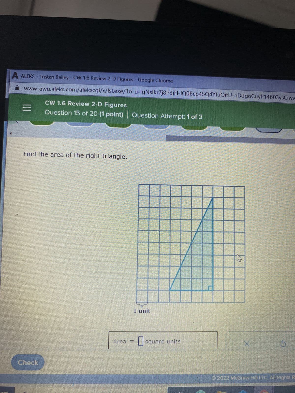 A ALEKS - Tristan Bailey - CW 1.6 Review 2-D Figures - Google Chrome
www-awu.aleks.com/alekscgi/x/Isl.exe/1o_u-IgNslkr7j8P3jH-IQ0Bcp45Q4YfuQitU-nDdgoCuyP14B03ysCiwv
|||
CW 1.6 Review 2-D Figures
Question 15 of 20 (1 point) | Question Attempt: 1 of 3
Find the area of the right triangle.
Check
Area
||
1 unit
17
V
17
square units
A
W
X
6
2022 McGraw Hill LLC. All Rights R-