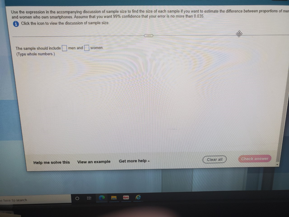 Use the expression in the accompanying discussion of sample size to find the size of each sample if you want to estimate the difference between proportions of mer
and women who own smartphones. Assume that you want 99% confidence that your error is no more than 0.035.
Click the icon to view the discussion of sample size.
The sample should include
(Type whole numbers.)
men and
women.
Clear all
Check answer
Help me solve this
View an example
Get more help -
Epic
here to search
近
