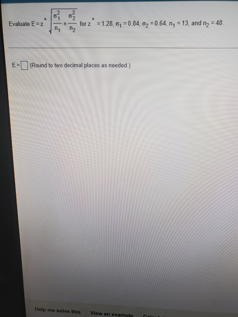 2:
キ
Evaluate E=z
for z = 1.28, o, = 0.84, o2 = 0.64, n, = 13, and n2 = 48.
%3D
n.
E =
(Round to two decimal places as needed.)
Help me solve this
View an example
Calaul
