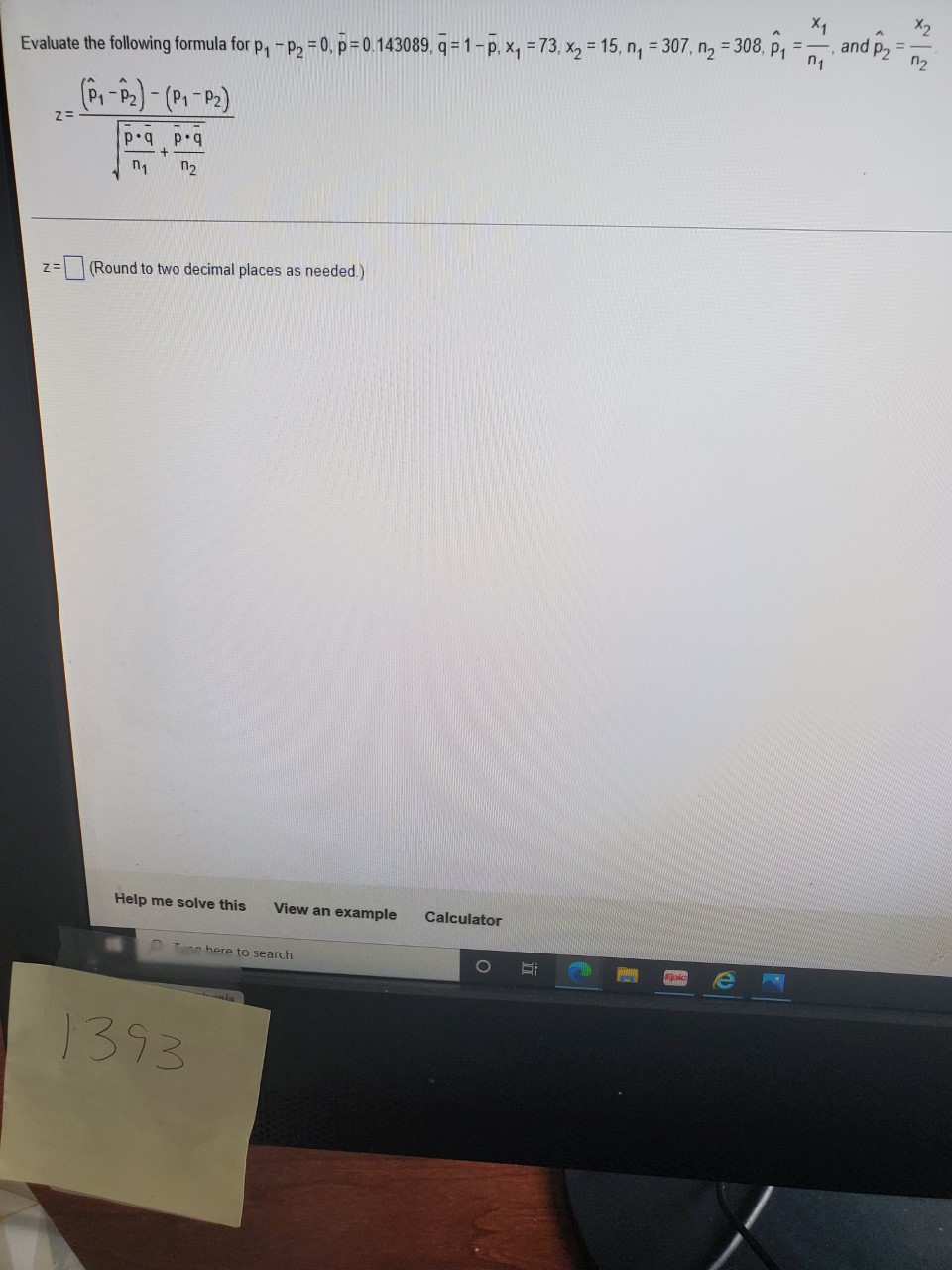 X2
X1
and p2
n1
= 308, P1
n2
Evaluate the following formula for p, -p2 = 0, p = 0.143089, q =1-p, x, = 73, x, = 15, n, = 307,
pq p
n2
(Round to two decimal places as needed.)
Help me solve this
View an example
Calculator
O Tune here to search
1393
