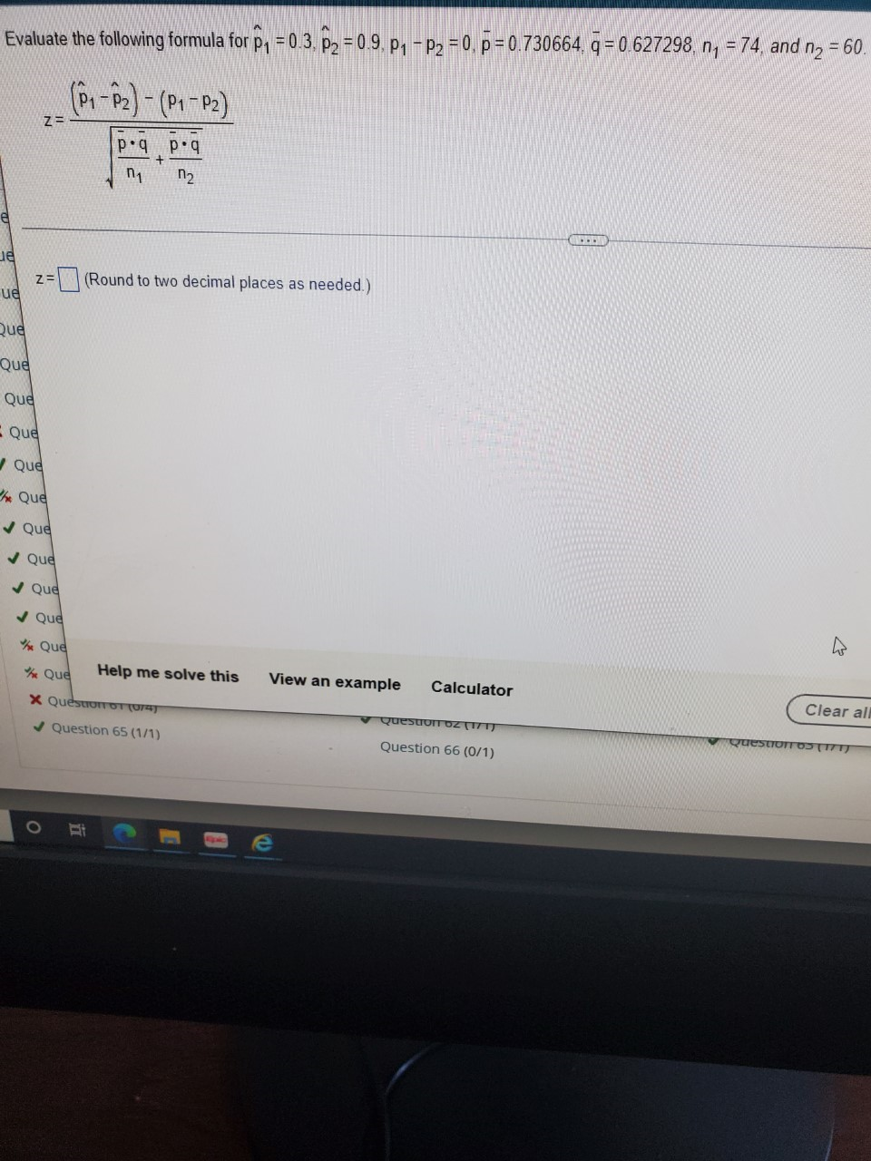 Evaluate the following formula for p, = 0.3. p, = 0.9. p, - P2 = 0, p = 0.730664. q = 0.627298, n, = 74 and n = 60.
(Pr-P2)-(P1P:)
p•q p.q
n2
z=
(Round to two decimal places as needed.)
ue
Que
Que
Que
E Que
/ Que
Que
/ Que
v Que
V Que
/ Que
Que
Que
Help me solve this
View an example
Calculator
Clear all
X QuestroTOT (074)
Question dZ (171)
QuestionTO(171)
/ Question 65 (1/1)
Question 66 (0/1)
