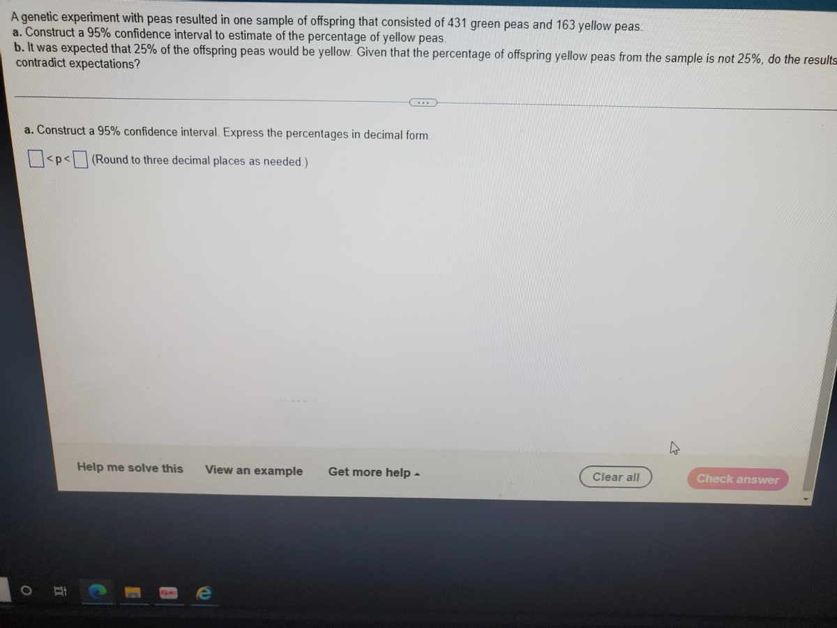 A genetic experiment with peas resulted in one sample of offspring that consisted of 431 green peas and 163 yellow peas.
a. Construct a 95% confidence interval to estimate of the percentage of yellow peas.
b. It was expected that 25% of the offspring peas would be yellow. Given that the percentage of offspring yellow peas from the sample is not 25%, do the results
contradict expectations?
a. Construct a 95% confidence interval. Express the percentages in decimal form.
<p<(Round to three decimal places as needed.)
Help me solve this
View an example
Get more help -
Clear all
Check answer
立
