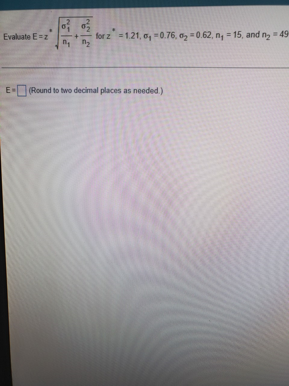 2
for z = 1.21, o, = 0.76, 02 = 0 62, n, = 15, and ng = 49
n2
Evaluate E=z
%3D
E=
(Round to two decimal places as needed.)
