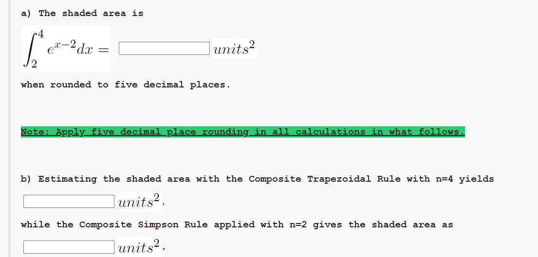 a) The shaded area is
•4
e"-2dx
units?
when rounded to five decimal places.
Note: Apply five decimal place rounding in all calculations in what follows.
b) Estimating the shaded area with the Composite Trapezoidal Rule with n=4 yields
units?,
while the Composite Simpson Rule applied with n=2 gives the shaded area as
|units².
