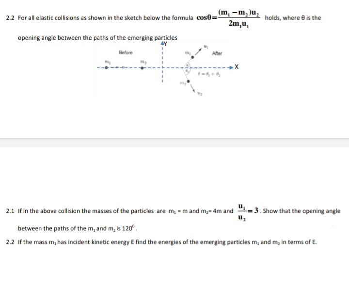 2.2 For all elastic collisions as shown in the sketch below the formula cos0=, -M,)U;
2m,u,
holds, where e is the
opening angle between the paths of the emerging particles
Before
After
m
2.1 If in the above collision the masses of the particles are m; = m and m;= 4m and 1=3. Show that the opening angle
uz
between the paths of the m, and m, is 120°.
2.2 If the mass m, has incident kinetic energy E find the energies of the emerging particles m, and m, in terms of E.
