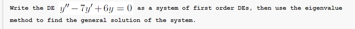 Write the DE y" – 7y' + 6y = 0 as a system of first order DEs, then use the eigenvalue
%3D
method to find the general solution of the system.
