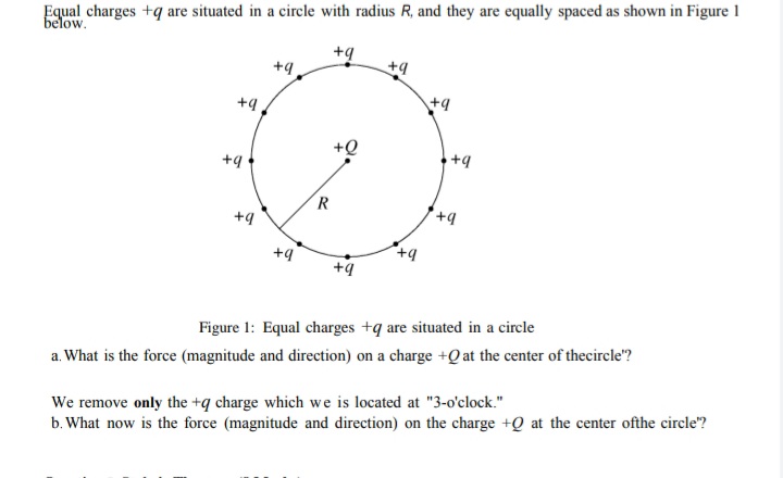 Equal charges +q are situated in a circle with radius R, and they are equally spaced as shown in Figure 1
below.
+g
+9
+9
+9
+9
+Q
+9
R
+q
+9
Figure 1: Equal charges +q are situated in a circle
a. What is the force (magnitude and direction) on a charge +Q at the center of thecircle"?
We remove only the +q charge which we is located at "3-o'clock."
b. What now is the force (magnitude and direction) on the charge +Q at the center ofthe circle?
