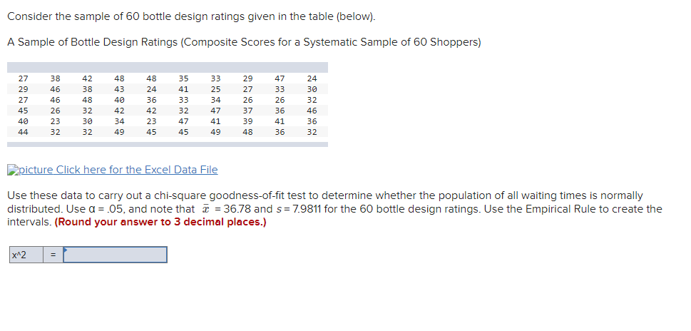 Consider the sample of 60 bottle design ratings given in the table (below).
A Sample of Bottle Design Ratings (Composite Scores for a Systematic Sample of 60 Shoppers)
27
38
42
48
48
35
33
29
47
24
29
46
38
43
24
41
25
27
33
30
27
46
48
40
36
33
34
26
26
32
45
26
32
42
42
32
47
37
36
46
40
23
30
34
23
47
41
39
41
36
44
32
32
49
45
45
49
48
36
32
Epicture Click here for the Excel Data File
Use these data to carry out a chi-square goodness-of-fit test to determine whether the population of all waiting times is normally
distributed. Use a = .05, and note that = 36.78 and s= 7.9811 for the 60 bottle design ratings. Use the Empirical Rule to create the
intervals. (Round your answer to 3 decimal places.)
x^2
