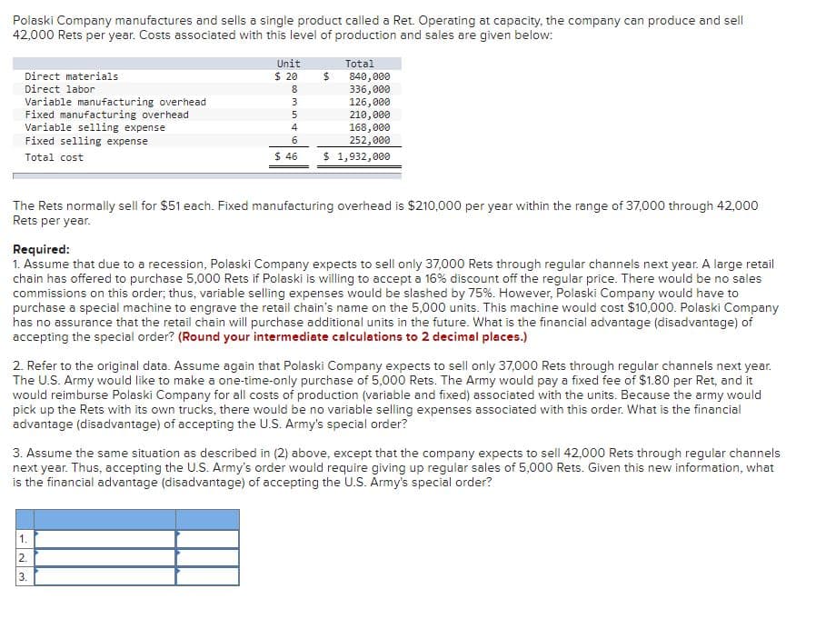 Polaski Company manufactures and sells a single product called a Ret. Operating at capacity, the company can produce and sell
42,000 Rets per year. Costs associated with this level of production and sales are given below:
Unit
Total
Direct materials
$ 20
840,000
336,000
126, 000
210,000
168,000
252,000
Direct labor
8
Variable manufacturing overhead
Fixed manufacturing overhead
Variable selling expense
Fixed selling expense
3
Total cost
$ 46
$ 1,932,000
The Rets normally sell for $51 each. Fixed manufacturing overhead is $210,000 per year within the range of 37,000 through 42,000
Rets per year.
Required:
1. Assume that due to a recession, Polaski Company expects to sell only 37,000 Rets through regular channels next year. A large retail
chain has offered to purchase 5,000 Rets if Polaski is willing to accept a 16% discount off the regular price. There would be no sales
commissions on this order; thus, variable selling expenses would be slashed by 75%. However, Polaski Company would have to
purchase a special machine to engrave the retail chain's name on the 5,000 units. This machine would cost $10,000. Polaski Company
has no assurance that the retail chain will purchase additional units in the future. What is the financial advantage (disadvantage) of
accepting the special order? (Round your intermediate calculations to 2 decimal places.)
2. Refer to the original data. Assume again that Polaski Company expects to sell only 37,000 Rets through regular channels next year.
The U.S. Army would like to make a one-time-only purchase of 5,000 Rets. The Army would pay a fixed fee of $1.80 per Ret, and it
would reimburse Polaski Company for all costs of production (variable and fixed) associated with the units. Because the army would
pick up the Rets with its own trucks, there would be no variable selling expenses associated with this order. What is the financial
advantage (disadvantage) of accepting the U.S. Army's special order?
3. Assume the same situation as described in (2) above, except that the company expects to sell 42,000 Rets through regular channels
next year. Thus, accepting the U.S. Army's order would require giving up regular sales of 5,000 Rets. Given this new information, what
is the financial advantage (disadvantage) of accepting the U.S. Ārmy's special order?
1.
2.
3.
