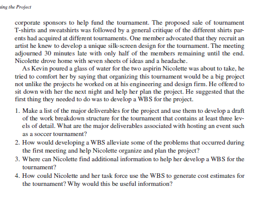 sing the Project
corporate sponsors to help fund the tournament. The proposed sale of tournament
T-shirts and sweatshirts was followed by a general critique of the different shirts par-
ents had acquired at different tournaments. One member advocated that they recruit an
artist he knew to develop a unique silk-screen design for the tournament. The meeting
adjourned 30 minutes late with only half of the members remaining until the end.
Nicolette drove home with seven sheets of ideas and a headache.
As Kevin poured a glass of water for the two aspirin Nicolette was about to take, he
tried to comfort her by saying that organizing this tournament would be a big project
not unlike the projects he worked on at his engineering and design firm. He offered to
sit down with her the next night and help her plan the project. He suggested that the
first thing they needed to do was to develop a WBS for the project.
1. Make a list of the major deliverables for the project and use them to develop a draft
of the work breakdown structure for the tournament that contains at least three lev-
els of detail. What are the major deliverables associated with hosting an event such
as a soccer tournament?
2. How would developing a WBS alleviate some of the problems that occurred during
the first meeting and help Nicolette organize and plan the project?
3. Where can Nicolette find additional information to help her develop a WBS for the
tournament?
4. How could Nicolette and her task force use the WBS to generate cost estimates for
the tournament? Why would this be useful information?
