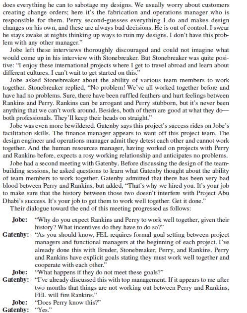 does everything he can to sabotage my designs. We usually worry about customers
creating change orders; here it's the fabrication and operations manager who is
responsible for them. Perry second-guesses everything I do and makes design
changes on his own, and these are always bad decisions. He is out of control. I swear
he stays awake at nights thinking up ways to ruin my designs. I don't have this prob-
lem with any other manager."
Jobe left the se interviews thoroughly discouraged and could not imagine what
would come up in his interview with Stonebreaker. But Stonebreaker was quite posi-
tive: "I enjoy these international projects where I get to travel abroad and learn about
different cultures. I can't wait to get started on this."
Jobe asked Stonebreaker about the ability of various team members to work
together. Stonebreaker replied, "No problem! We've all worked together before and
have had no problems. Sure, there have been ruffled feathers and hurt feelings between
Rankins and Perry. Rankins can be arrogant and Perry stubborn, but it's never been
anything that we can't work around. Besides, both of them are good at what they do-
both professionals. They'll keep their heads on straight."
Jobe was even more bewildered. Gatenby says this project's success rides on Jobe's
facilitation skills. The finance manager appears to want off this project team. The
design engineer and operations manager admit they detest each other and cannot work
together. And the human resources manager, having worked on projects with Perry
and Rankins before, expects a rosy working relationship and anticipates no problems.
Jobe had a second meeting with Gatenby. Before discussing the design of the team-
building sessions, he asked questions to learn what Gatenby thought about the ability
of team members to work together. Gatenby admitted that there has been very bad
blood between Perry and Rankins, but added, "That's why we hired you. It's your job
to make sure that the history between those two doesn't interfere with Project Abu
Dhabi's success. It's your job to get them to work well together. Get it done."
Their dialogue toward the end of this meeting progressed as follows:
Jobe: "Why do you expect Rankins and Perry to work well together, given their
history? What incentives do they have to do so?"
Gatenby: "As you should know, FEL requires formal goal setting between project
managers and functional managers at the beginning of each project. I've
already done this with Bruder, Stonebreaker, Perry, and Rankins. Perry
and Rankins have explicit goals stating they must work well together and
cooperate with each other."
Jobe: "What happens if they do not meet these goals?"
Gatenby: "Tve already discussed this with top management. If it appears to me after
two months that things are not working out between Perry and Rankins,
FEL will fire Rankins."
Jobe: "Does Perry know this?"
Gatenby: "Yes."
