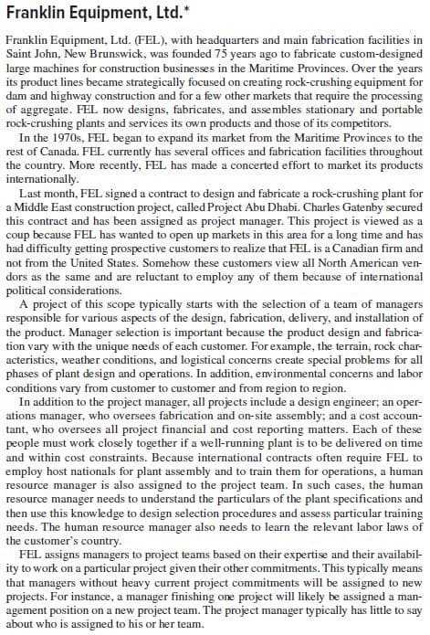 Franklin Equipment, Ltd.*
Franklin Equipment, Ltd. (FEL), with headquarters and main fabrication facilities in
Saint John, New Brunswick, was founded 75 years ago to fabricate custom-designed
large machines for construction businesses in the Maritime Provinces. Over the years
its product lines became strategically focused on creating rock-crushing equipment for
dam and highway construction and for a few other markets that require the processing
of aggregate. FEL now designs, fabricates, and assembles stationary and portable
rock-crushing plants and services its own products and those of its competitors.
In the 1970s, FEL began to expand its market from the Maritime Provinces to the
rest of Canada. FEL currently has several offices and fabrication facilities throughout
the country. More recently, FEL has made a concerted effort to market its products
internationally.
Last month, FEL signed a contract to design and fabricate a rock-crushing plant for
a Middle East construction project, called Project Abu Dhabi. Charles Gatenby secured
this contract and has been assigned as project manager. This project is viewed as a
coup because FEL has wanted to open up markets in this area for a long time and has
had difficulty getting prospective customers to realize that FEL is a Canadian firm and
not from the United States. Somehow these customers view all North American ven-
dors as the same and are reluctant to employ any of them because of international
political considerations.
A project of this scope typically starts with the selection of a team of managers
responsible for various aspects of the design, fabrication, delivery, and installation of
the product. Manager selection is important because the product design and fabrica-
tion vary with the unique needs of each customer. For example, the terrain, rock char-
acteristics, weather conditions, and logistical concerns create special problems for all
phases of plant design and operations. In addition, environmental concerns and labor
conditions vary from customer to customer and from region to region.
In addition to the project manager, all projects include a design engineer; an oper-
ations manager, who oversees fabrication and on-site assembly; and a cost accoun-
tant, who oversees all project financial and cost reporting matters. Each of these
people must work closely together if a well-running plant is to be delivered on time
and within cost constraints. Because international contracts often require FEL to
employ host nationals for plant assembly and to train them for operations, a human
resource manager is also assigned to the project team. In such cases, the human
resource manager needs to understand the particulars of the plant specifications and
then use this knowledge to design selection procedures and assess particular training
needs. The human resource manager also needs to learn the relevant labor laws of
the customer's country.
FEL assigns managers to project teams based on their expertise and their availabil-
ity to work on a particular project given their other commitments. This typically means
that managers without heavy current project commitments will be assigned to new
projects. For instance, a manager finishing one project will likely be assigned a man-
agement position on a new project team. The project manager typically has little to say
about who is assigned to his or her team.
