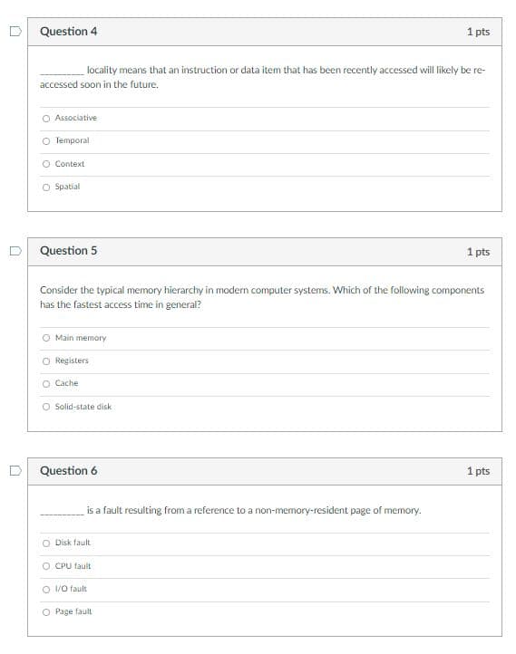 Question 4
1 pts
locality means that an instruction or data item that has been recently accessed will likely be re-
accessed soon in the future.
O Associative
O Temporal
O Context
O Spatial
Question 5
1 pts
Consider the typical memory hierarchy in modern computer systems. Which of the following components
has the fastest access time in general?
O Main memory
O Registers
O Cache
O Solid-state disk
Question 6
1 pts
is a fault resulting from a reference to a non-memory-resident page of memory.
O Disk fault
O CPU fault
O /0 fault
O Page fault
