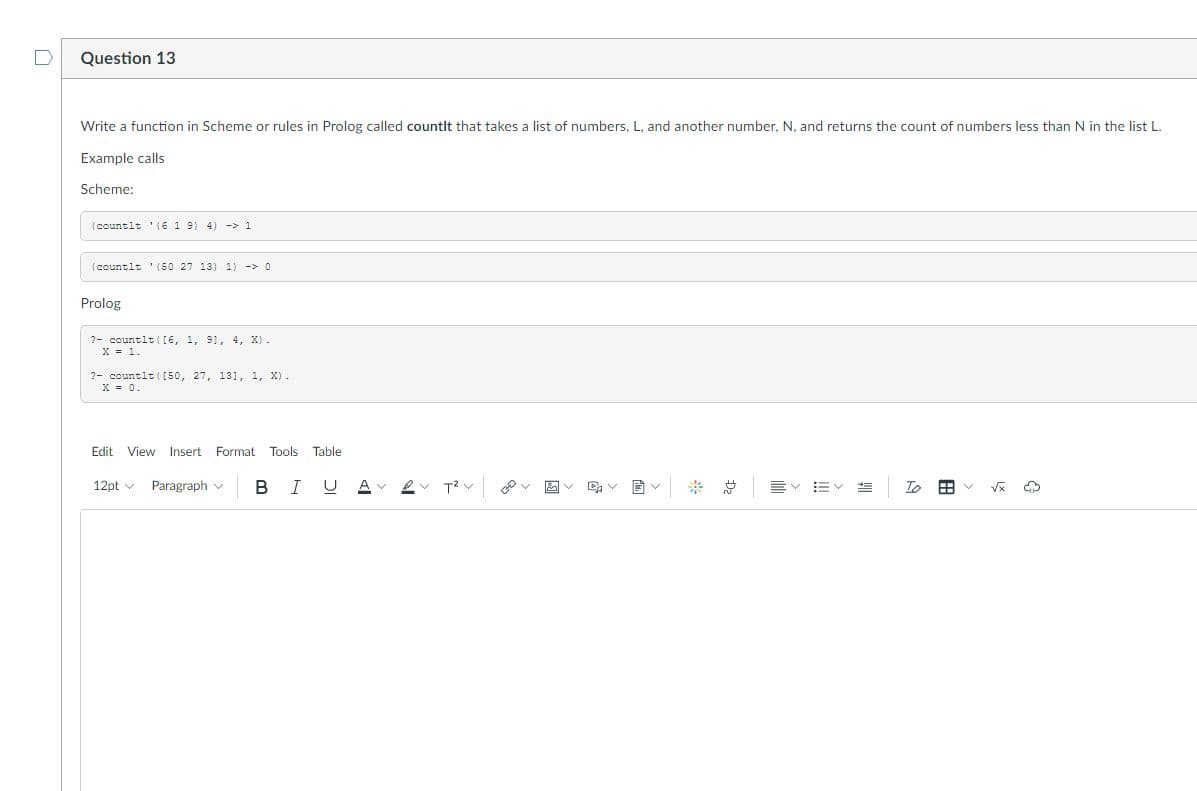 Question 13
Write a function in Scheme or rules in Prolog called countlt that takes a list of numbers, L. and another number. N. and returns the count of numbers less than N in the list L.
Example calls
Scheme:
(countlt '(6 1 9) 4) -> 1
(countlt '(50 27 13) 1) -> 0
Prolog
?- countlt (I6, 1, 91, 4, X) .
X = 1.
?- countlt ( [50, 27, 131, 1, X).
X = 0.
Edit View Insert Format
Tools Table
12pt v
Paragraph v
В
I U
※ 总
!!
