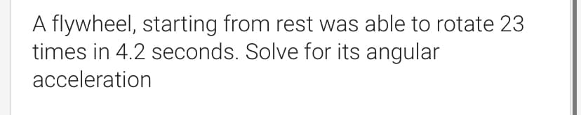 A flywheel, starting from rest was able to rotate 23
times in 4.2 seconds. Solve for its angular
acceleration