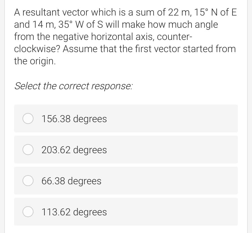 A resultant vector which is a sum of 22 m, 15° N of E
and 14 m, 35° W of S will make how much angle
from the negative horizontal axis, counter-
clockwise? Assume that the first vector started from
the origin.
Select the correct response:
O 156.38 degrees
203.62 degrees
66.38 degrees
O 113.62 degrees