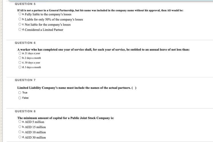 QUESTION 5
If Ali is not a partner in a General Partnership, but his name was included in the company name without his approval, then All would be:
O a. Fully liable to the company's losses
O b. Liable for only 50% of the company's losses
Oc. Not liable for the company's losses
Od. Considered a Limited Partner
QUESTION 6
A worker who has completed one year of service shall, for each year of service, be entitled to an annual leave of not less than:
0 a. 21 days a year
ⒸOb. 2 days a month
O c. 30 days a year
O d. 3 days a month
QUESTION 7
Limited Liability Company's name must include the names of the actual partners. ( )
True
False
QUESTION 8
The minimum amount of capital for a Public Joint Stock Company is:
O a AED 5 million
b. AED 15 million
OC. AED 10 million
O d. AED 30 million