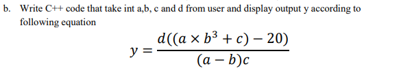 b. Write C++ code that take int a,b, c and d from user and display output y according to
following equation
y =
d((a × b³ + c) - 20)
(a - b)c