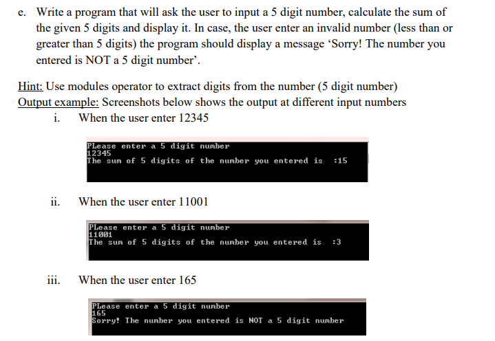 e. Write a program that will ask the user to input a 5 digit number, calculate the sum of
the given 5 digits and display it. In case, the user enter an invalid number (less than or
greater than 5 digits) the program should display a message 'Sorry! The number you
entered is NOT a 5 digit number'.
Hint: Use modules operator to extract digits from the number (5 digit number)
Output example: Screenshots below shows the output at different input numbers
i. When the user enter 12345
ii.
iii.
Please enter a 5 digit number
12345
The sum of 5 digits of the number you entered is :15
When the user enter 11001
Please enter a 5 digit number
11001
The sun of 5 digits of the number you entered is :3
When the user enter 165
Please enter a 5 digit number
165
Sorry! The number you entered is NOT a 5 digit number