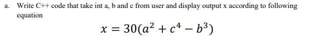 a. Write C++ code that take int a, b and c from user and display output x according to following
equation
x=30(a² + c²-b³)