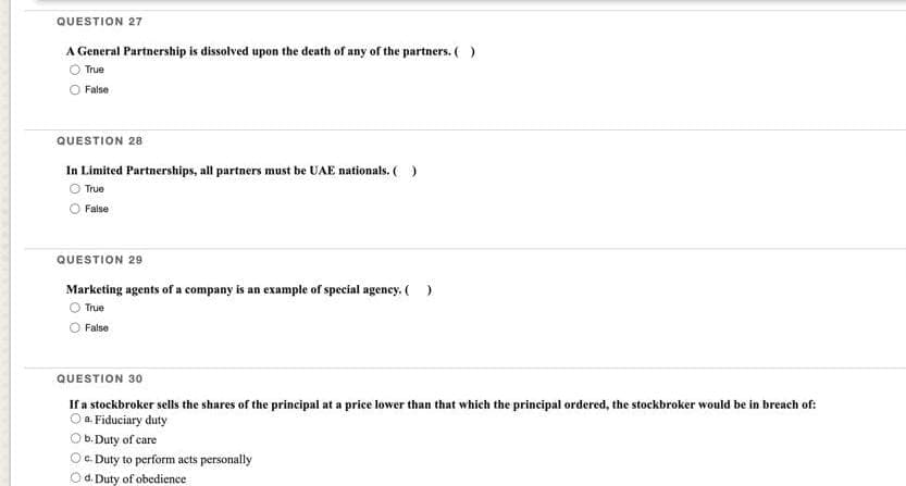 QUESTION 27
A General Partnership is dissolved upon the death of any of the partners. ( )
True
False
QUESTION 28
In Limited Partnerships, all partners must be UAE nationals. ( )
Ⓒ True
False
QUESTION 29
Marketing agents of a company is an example of special agency. ( )
True
False
QUESTION 30
If a stockbroker sells the shares of the principal at a price lower than that which the principal ordered, the stockbroker would be in breach of:
a Fiduciary duty
Ob. Duty of care
Oc. Duty to perform acts personally
d. Duty of obedience