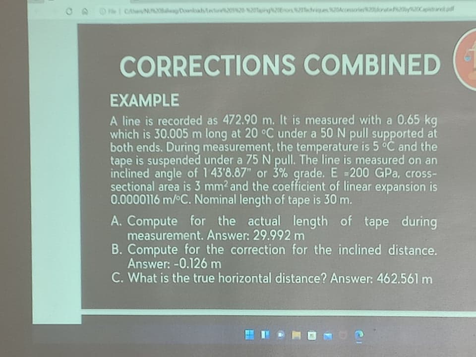 O A O I CAeNUla Dahtetu 2tng i Aoielonte2b20Cpistrarl pd
CORRECTIONS COMBINED
EXAMPLE
A line is recorded as 472.90 m. It is measured with a 0.65 kg
which is 30.005 m long at 20 °C under a 50 N pull supported at
both ends. During measurement, the temperature is 5 °C and the
tape is suspended under a 75 N pull. The line is measured on an
inclined angle of 143'8.87" or 3% grade. E =200 GPa, cross-
sectional area is 3 mm? and the coefficient of linear expansion is
0.0000116 m/°C. Nominal length of tape is 30 m.
A. Compute for the actual length of tape during
measurement. Answer: 29.992 m
B. Compute for the correction for the inclined distance.
Answer: -0.126 m
C. What is the true horizontal distance? Answer: 462.561 m
