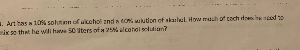 . Art has a 10% solution of alcohol and a 40% solution of alcohol. How much of each does he need to
mix so that he will have 50 liters of a 25% alcohol solution?
