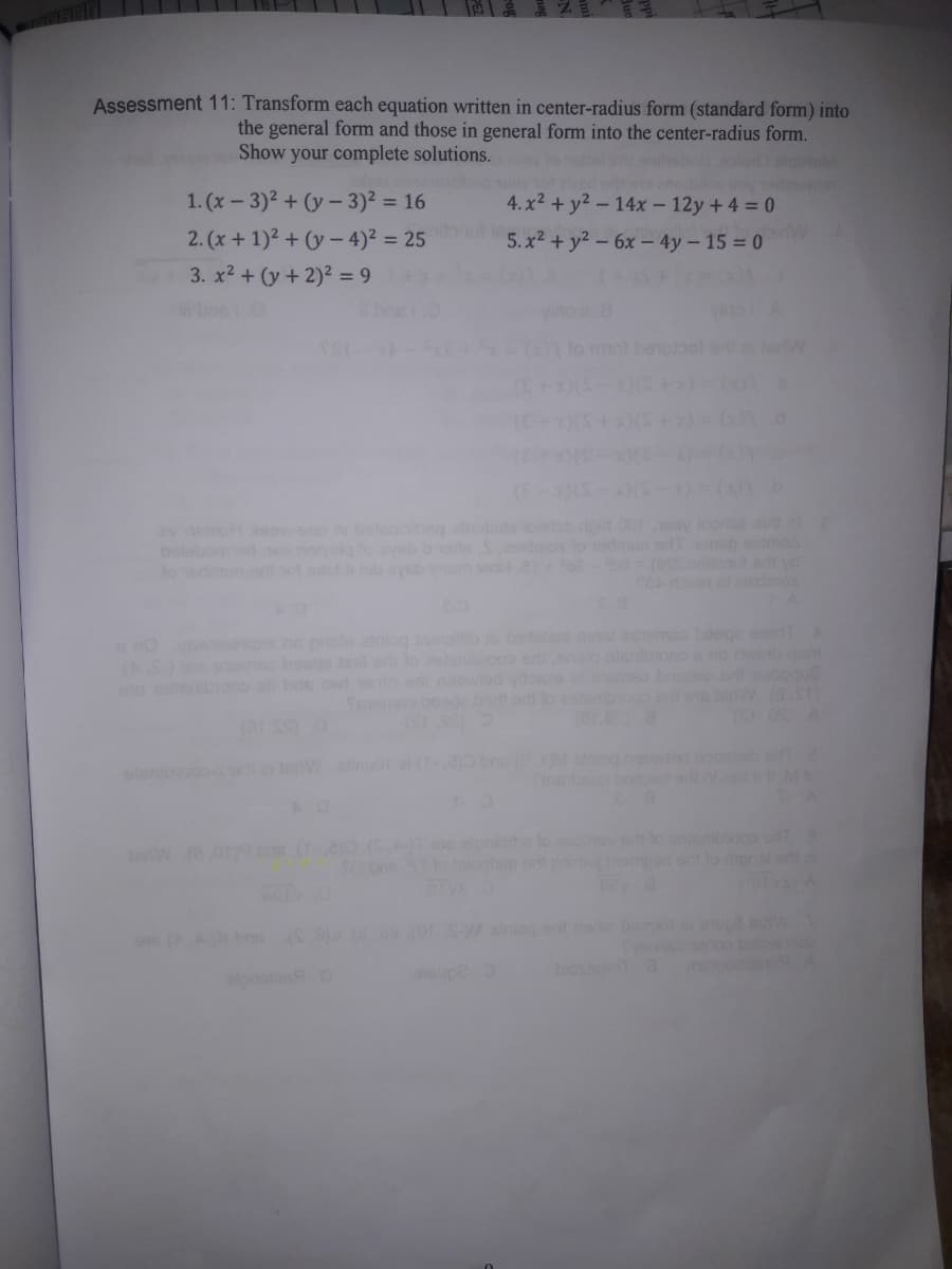 Assessment 11: Transform each equation written in center-radius form (standard form) into
the general form and those in general form into the center-radius form.
Show your complete solutions.
hebu.olor slo
1. (x-3)2 + (y- 3)2 = 16
4. x2 + y2 - 14x- 12y +4 = 0
2. (x + 1)2 + (y - 4)2 = 25
oitonul
5. x2 + y2 - 6x - 4y- 15 = 0
biw
3. x2 + (y+ 2)2 = 9
mot berot
erw
(E-)(S
gid 00 oy looriae ai
Tomep dmos
(b)S noout sd yd
SE o idmos
ev nm
belobom
wo a
ne prols aniog neeb
lel od lo lsnibio
rt neowed
steni ow eeema baege o A
aniog e nebeimoleup
bios a
lps
