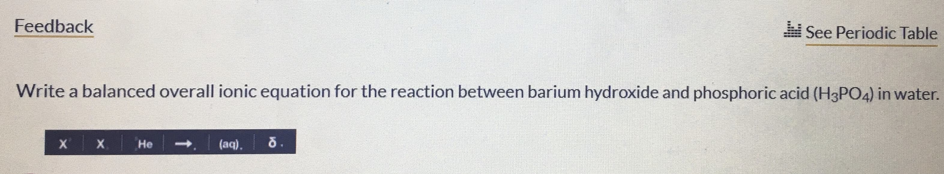 Feedback
See Periodic Table
Write a balanced overall ionic equation for the reaction between barium hydroxide and phosphoric acid (H3PO4) in water.
Не
→ (aq).
